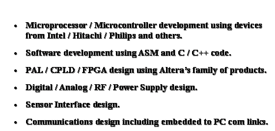 Text Box: Microprocessor / Microcontroller development using devices from Intel / Hitachi / Philips and others.Software development using ASM and C / C++ code. PAL / CPLD / FPGA design using Altera�s family of products. Digital / Analog / RF / Power Supply design.Sensor Interface design.Communications design including embedded to PC com links.